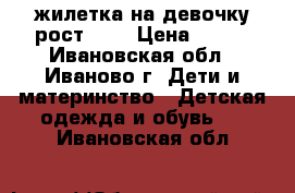 жилетка на девочку рост 120 › Цена ­ 450 - Ивановская обл., Иваново г. Дети и материнство » Детская одежда и обувь   . Ивановская обл.